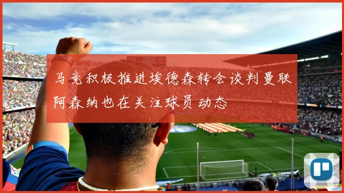马竞积极推进埃德森转会谈判曼联阿森纳也在关注球员动态