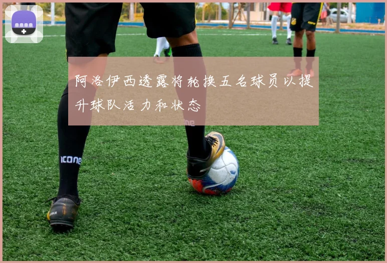 阿洛伊西透露将轮换五名球员以提升球队活力和状态