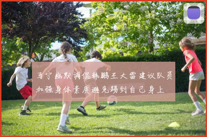 马宁幽默调侃韩鹏王大雷建议队员加强身体素质避免踢到自己身上