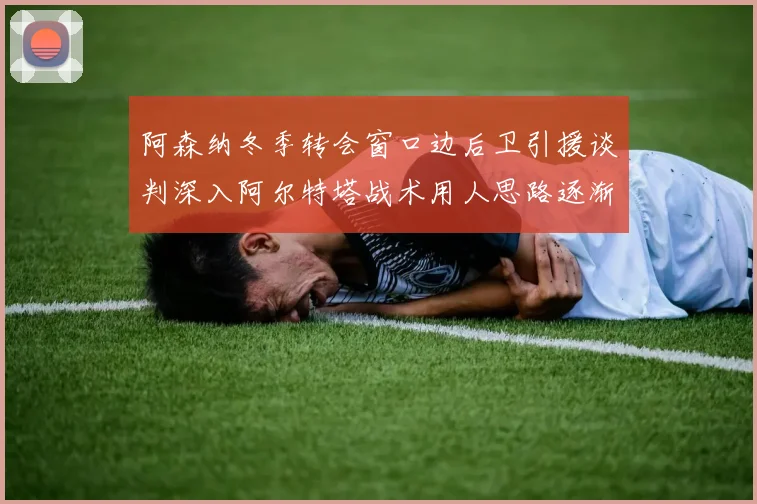 阿森纳冬季转会窗口边后卫引援谈判深入阿尔特塔战术用人思路逐渐浮出水面