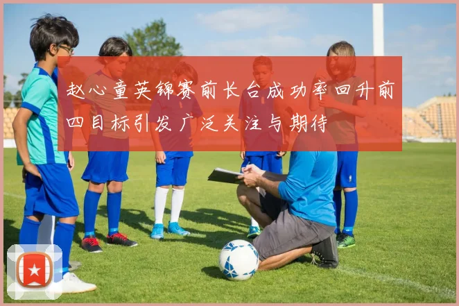 赵心童英锦赛前长台成功率回升前四目标引发广泛关注与期待
