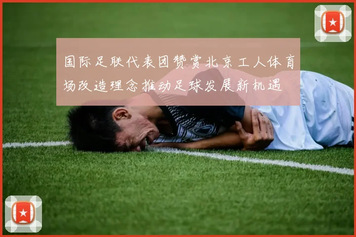 国际足联代表团赞赏北京工人体育场改造理念推动足球发展新机遇