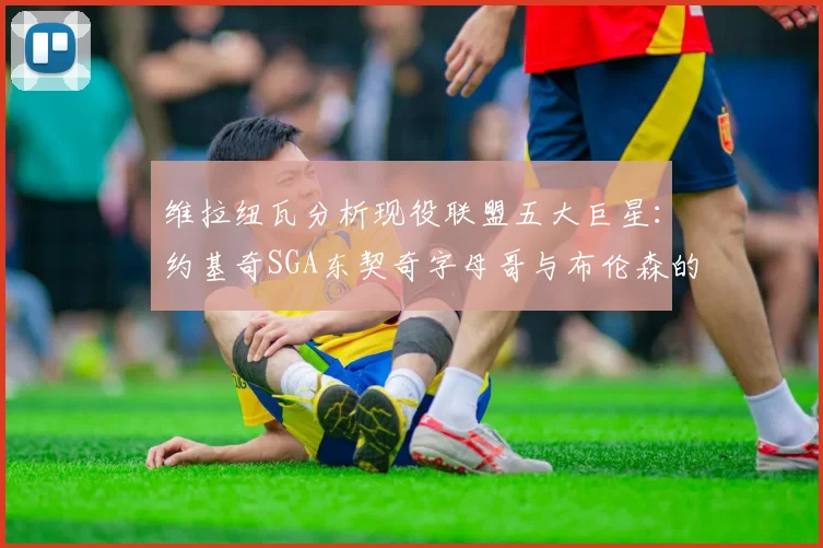 维拉纽瓦分析现役联盟五大巨星：约基奇SGA东契奇字母哥与布伦森的表现与影响