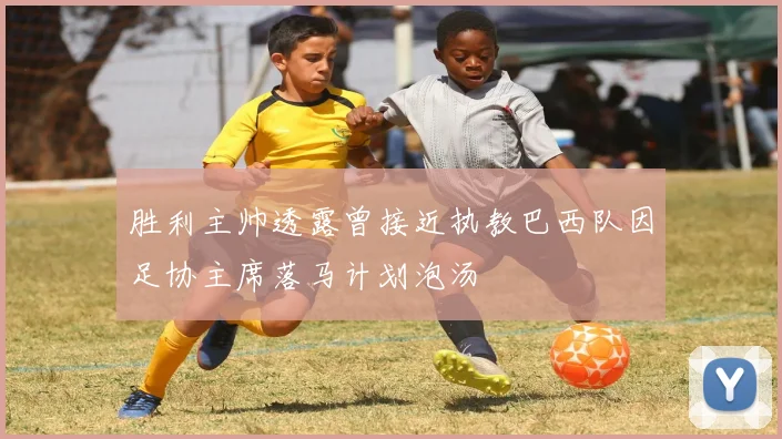 胜利主帅透露曾接近执教巴西队因足协主席落马计划泡汤