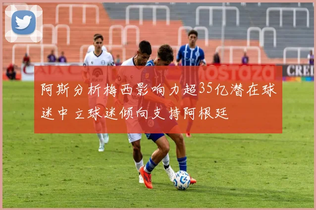 阿斯分析梅西影响力超35亿潜在球迷中立球迷倾向支持阿根廷