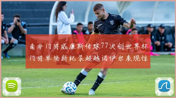 南非门将威廉斯传球77次创世界杯门将单场新纪录超越诺伊尔表现惊艳