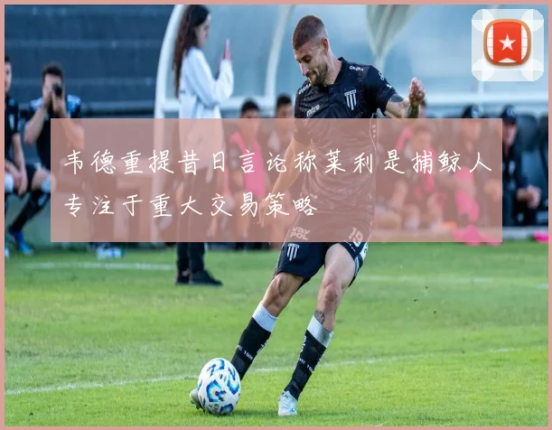 韦德重提昔日言论称莱利是捕鲸人专注于重大交易策略