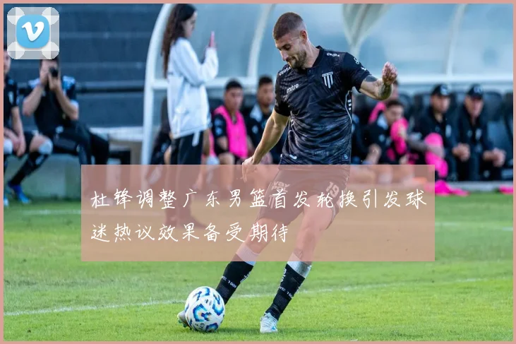 杜锋调整广东男篮首发轮换引发球迷热议效果备受期待
