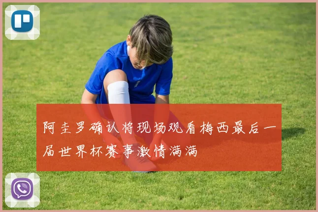 阿圭罗确认将现场观看梅西最后一届世界杯赛事激情满满