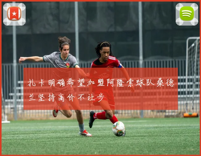 扎卡明确希望加盟阿隆索球队桑德兰坚持高价不让步