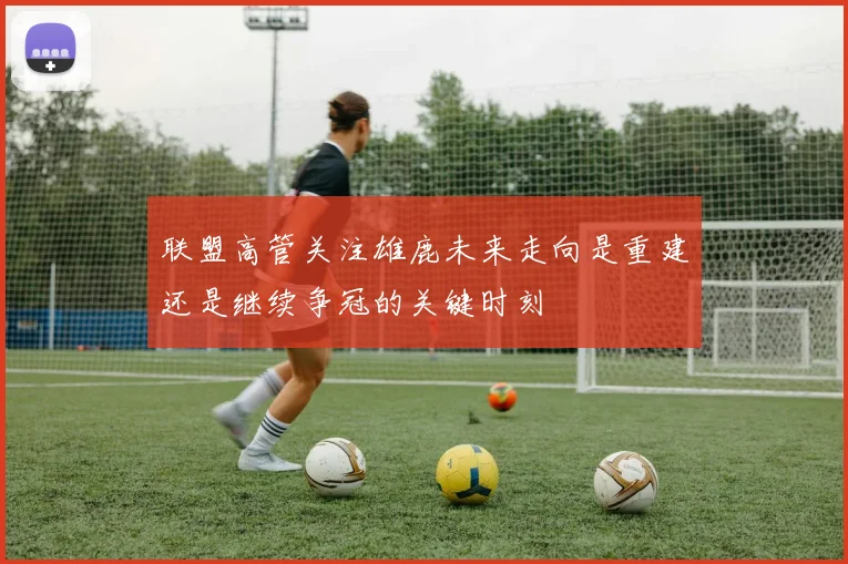 联盟高管关注雄鹿未来走向是重建还是继续争冠的关键时刻