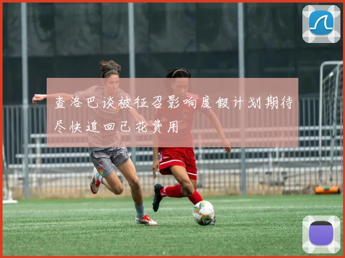 查洛巴谈被征召影响度假计划期待尽快追回已花费用