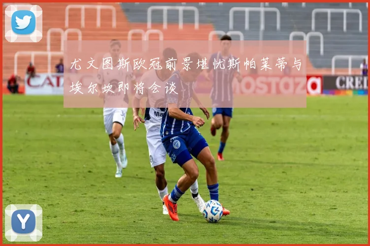尤文图斯欧冠前景堪忧斯帕莱蒂与埃尔坎即将会谈