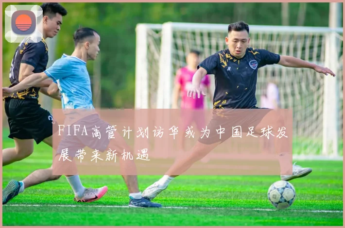 FIFA高管计划访华或为中国足球发展带来新机遇