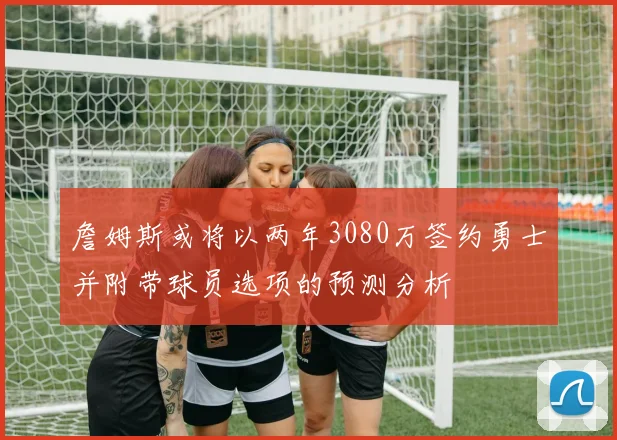 詹姆斯或将以两年3080万签约勇士并附带球员选项的预测分析