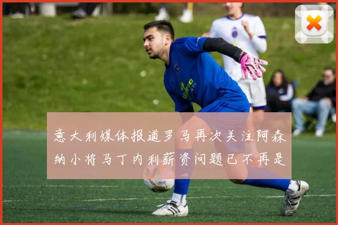 意大利媒体报道罗马再次关注阿森纳小将马丁内利薪资问题已不再是障碍