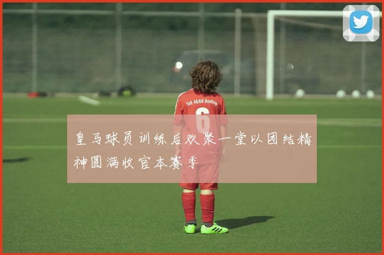 皇马球员训练后欢聚一堂以团结精神圆满收官本赛季