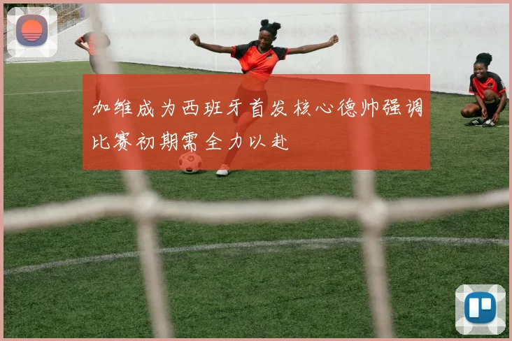 加维成为西班牙首发核心德帅强调比赛初期需全力以赴