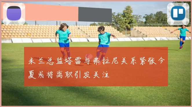 米兰总监塔雷与弗拉尼关系紧张今夏或将离职引发关注