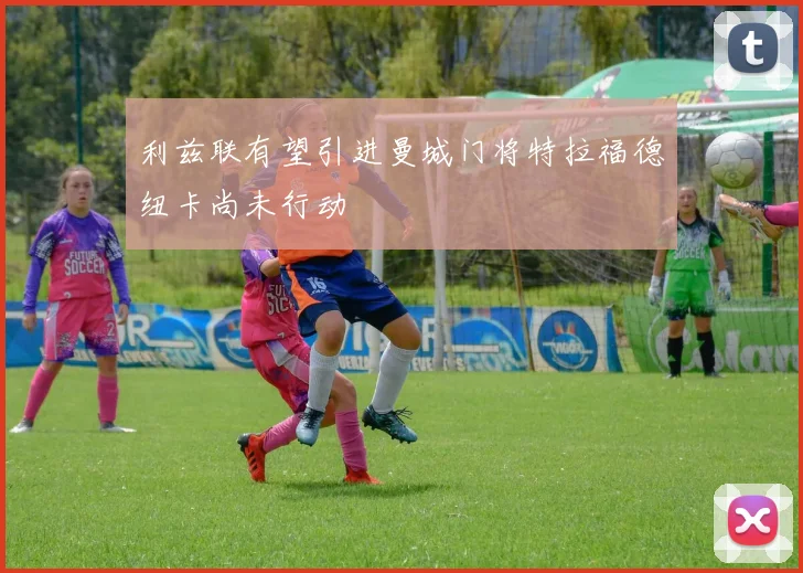 利兹联有望引进曼城门将特拉福德纽卡尚未行动