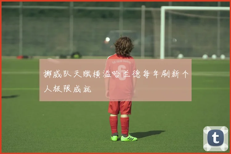 挪威队天赋横溢哈兰德每年刷新个人极限成就
