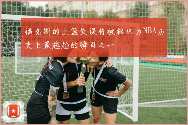 福克斯的上篮失误将被铭记为NBA历史上最尴尬的瞬间之一