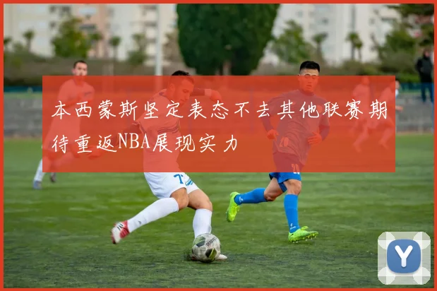 本西蒙斯坚定表态不去其他联赛期待重返NBA展现实力