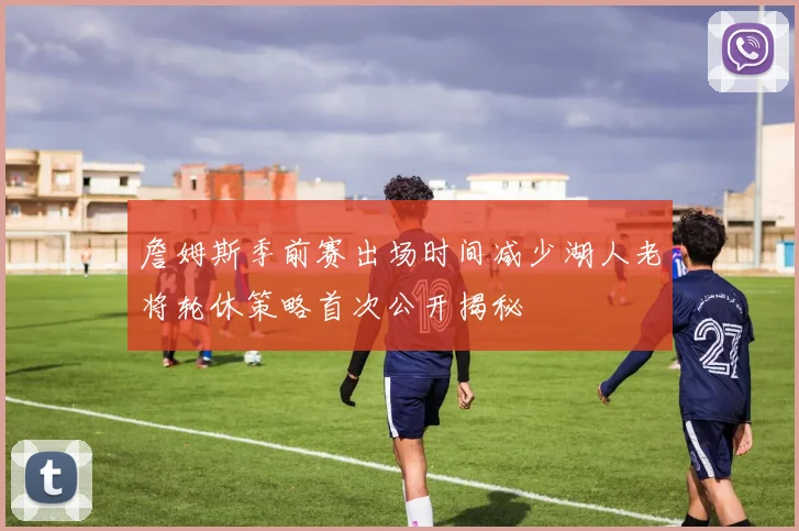 詹姆斯季前赛出场时间减少湖人老将轮休策略首次公开揭秘