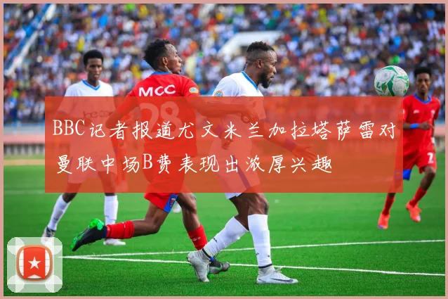 BBC记者报道尤文米兰加拉塔萨雷对曼联中场B费表现出浓厚兴趣