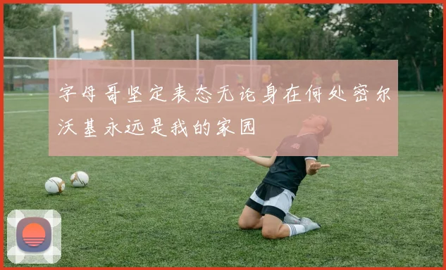 字母哥坚定表态无论身在何处密尔沃基永远是我的家园