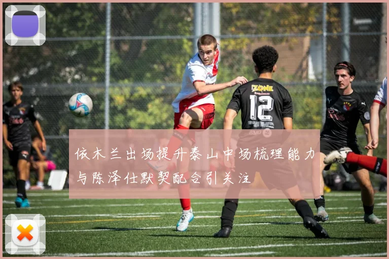 依木兰出场提升泰山中场梳理能力与陈泽仕默契配合引关注