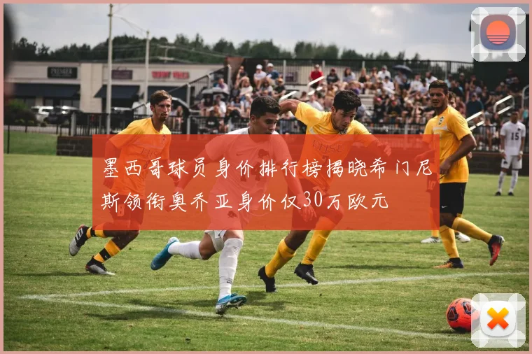 墨西哥球员身价排行榜揭晓希门尼斯领衔奥乔亚身价仅30万欧元