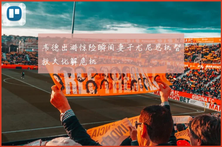 韦德出游惊险瞬间妻子尤尼恩机智救夫化解危机