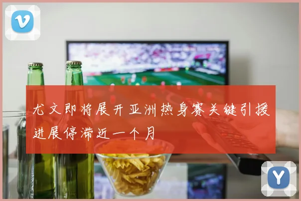 尤文即将展开亚洲热身赛关键引援进展停滞近一个月