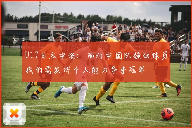 U17日本中场：面对中国队强劲球员我们需发挥个人能力争夺冠军