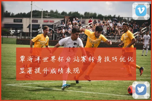 覃海洋世界杯分站赛转身技巧优化显著提升成绩表现