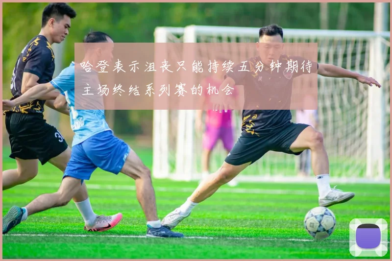 哈登表示沮丧只能持续五分钟期待主场终结系列赛的机会