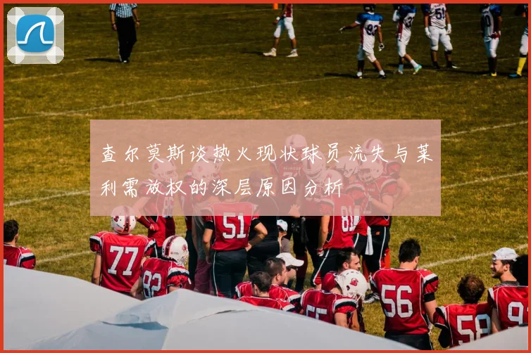 查尔莫斯谈热火现状球员流失与莱利需放权的深层原因分析