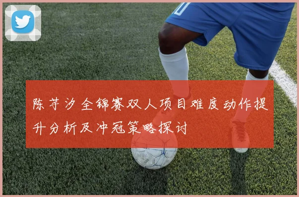 陈芋汐全锦赛双人项目难度动作提升分析及冲冠策略探讨