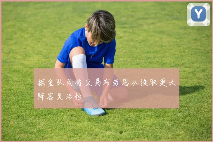掘金队或将交易布劳恩以换取更大阵容灵活性