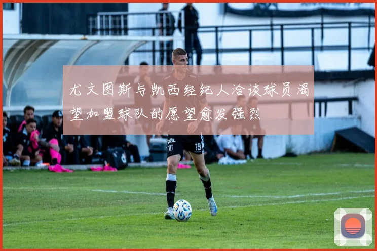 尤文图斯与凯西经纪人洽谈球员渴望加盟球队的愿望愈发强烈