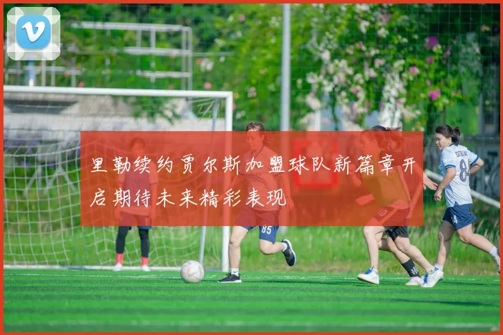 里勒续约贾尔斯加盟球队新篇章开启期待未来精彩表现
