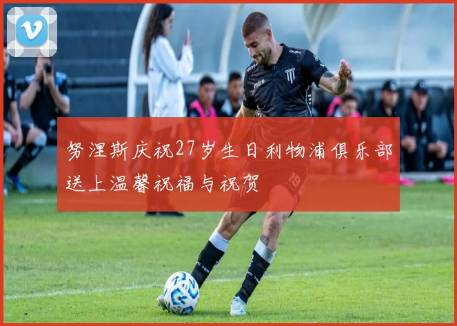 努涅斯庆祝27岁生日利物浦俱乐部送上温馨祝福与祝贺